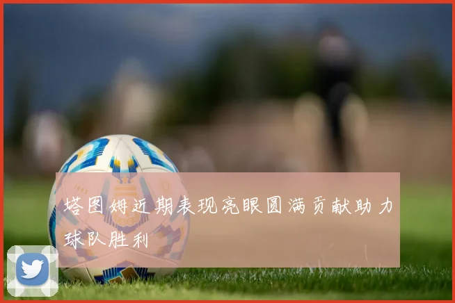 塔图姆近期表现亮眼圆满贡献助力球队胜利