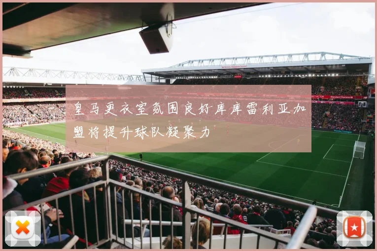 皇马更衣室氛围良好库库雷利亚加盟将提升球队凝聚力