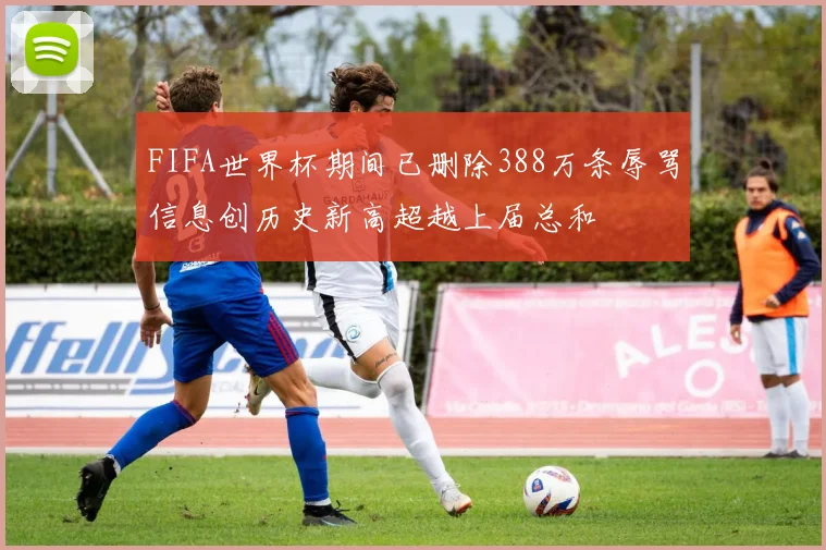 FIFA世界杯期间已删除388万条辱骂信息创历史新高超越上届总和