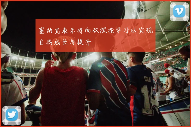 塞纳克表示将向双探花学习以实现自我成长与提升