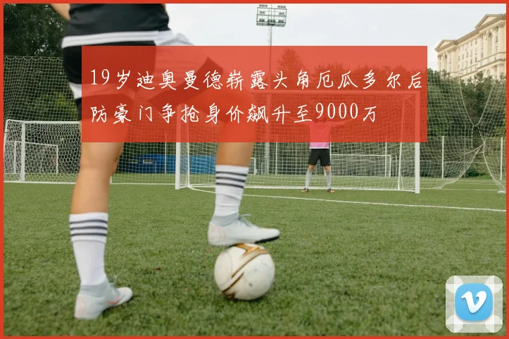 19岁迪奥曼德崭露头角厄瓜多尔后防豪门争抢身价飙升至9000万