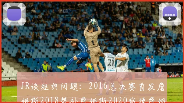 JR谈经典问题：2016总决赛首发詹姆斯2018替补詹姆斯2020裁掉詹姆斯的背后故事