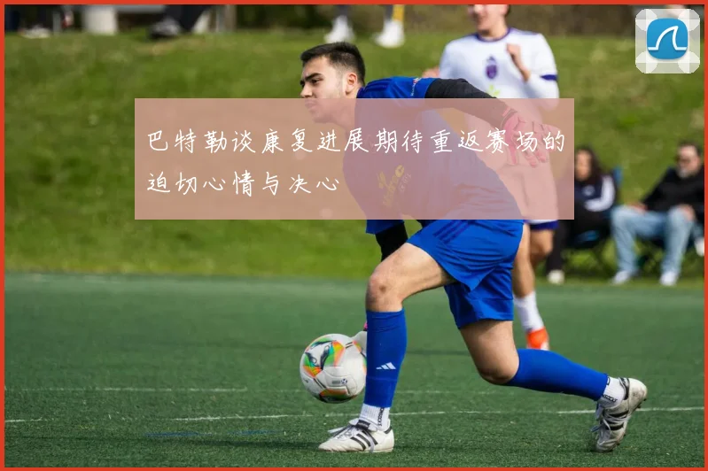 巴特勒谈康复进展期待重返赛场的迫切心情与决心
