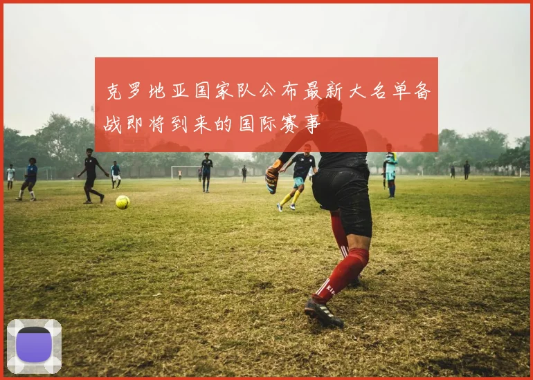 克罗地亚国家队公布最新大名单备战即将到来的国际赛事