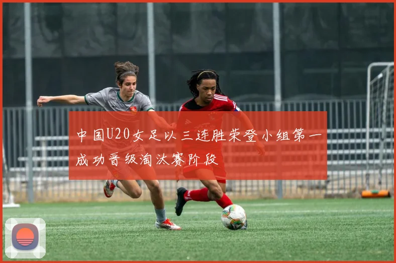 中国U20女足以三连胜荣登小组第一成功晋级淘汰赛阶段