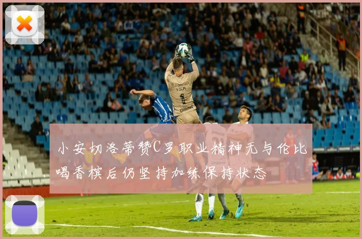 小安切洛蒂赞C罗职业精神无与伦比喝香槟后仍坚持加练保持状态