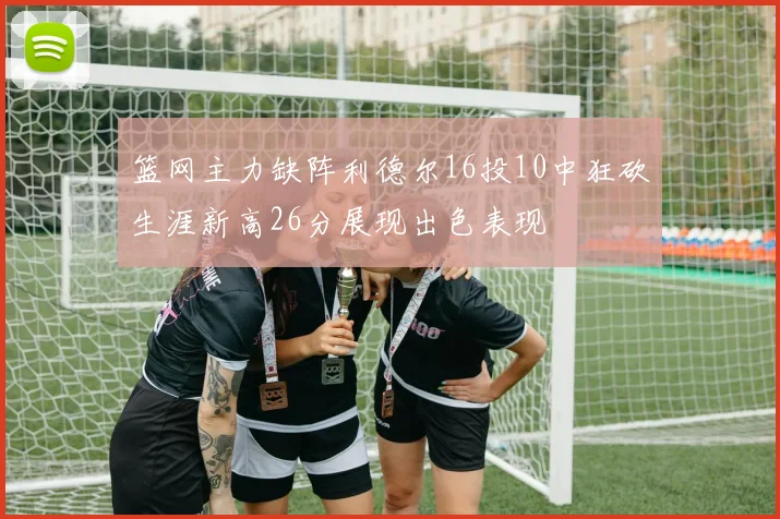 篮网主力缺阵利德尔16投10中狂砍生涯新高26分展现出色表现