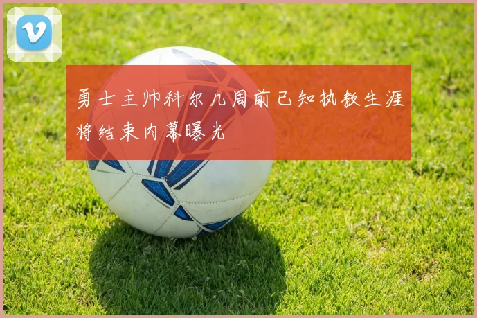 勇士主帅科尔几周前已知执教生涯将结束内幕曝光