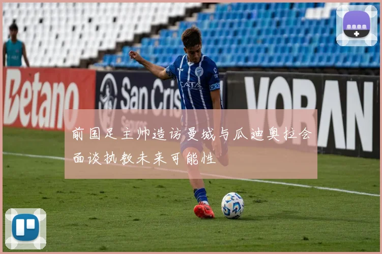 前国足主帅造访曼城与瓜迪奥拉会面谈执教未来可能性