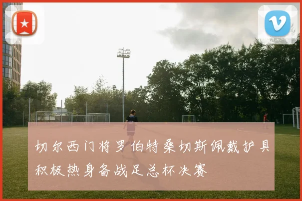 切尔西门将罗伯特桑切斯佩戴护具积极热身备战足总杯决赛