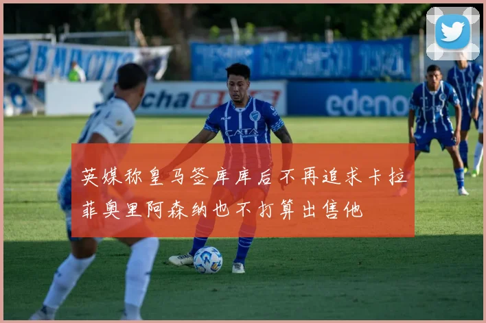 英媒称皇马签库库后不再追求卡拉菲奥里阿森纳也不打算出售他