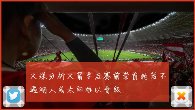 火媒分析火箭季后赛前景首轮若不遇湖人或太阳难以晋级