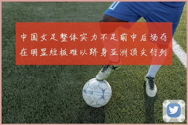 中国女足整体实力不足前中后场存在明显短板难以跻身亚洲顶尖行列