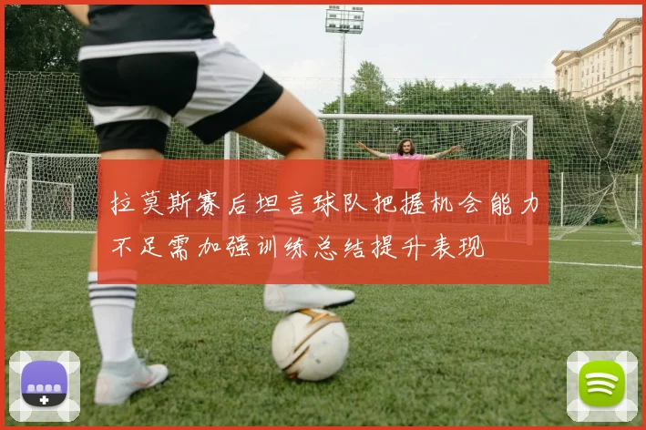 拉莫斯赛后坦言球队把握机会能力不足需加强训练总结提升表现