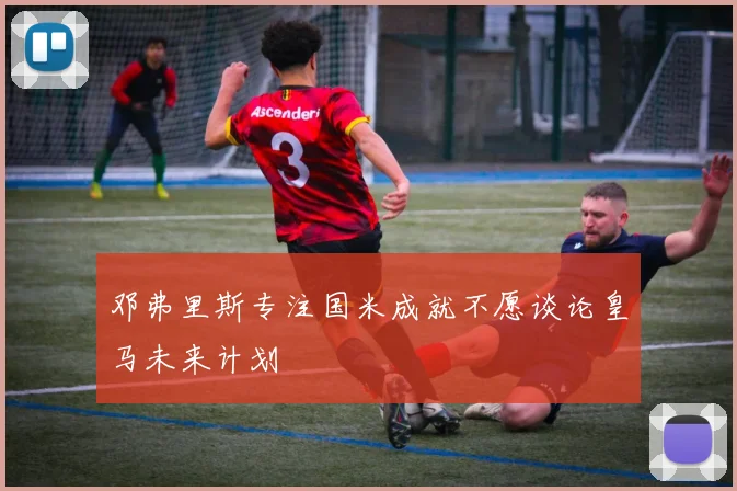 邓弗里斯专注国米成就不愿谈论皇马未来计划