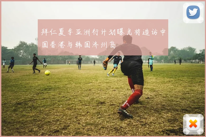 拜仁夏季亚洲行计划曝光将造访中国香港与韩国济州岛
