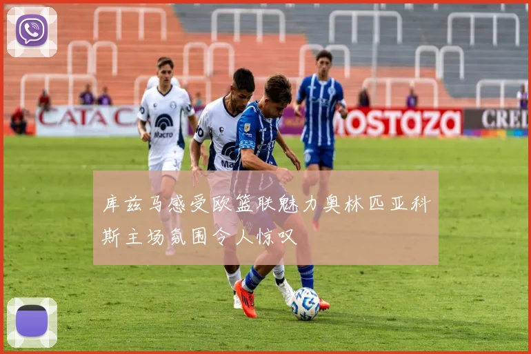库兹马感受欧篮联魅力奥林匹亚科斯主场氛围令人惊叹