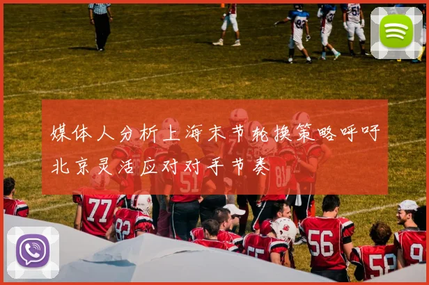 媒体人分析上海末节轮换策略呼吁北京灵活应对对手节奏