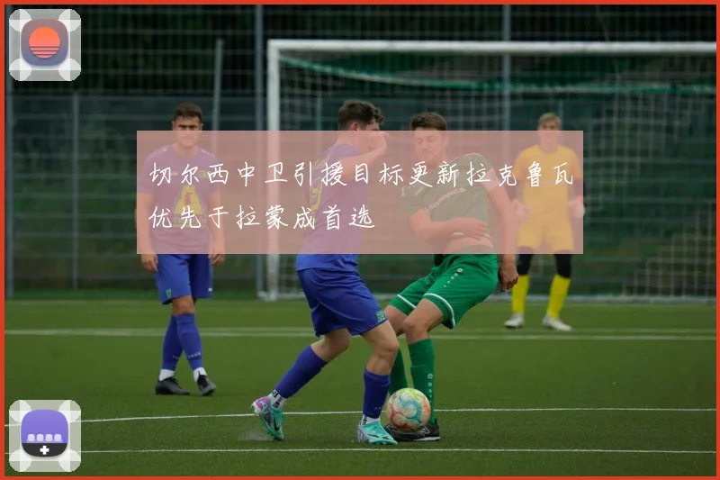 切尔西中卫引援目标更新拉克鲁瓦优先于拉蒙成首选