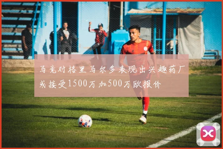 马竞对格里马尔多表现出兴趣药厂或接受1500万加500万欧报价