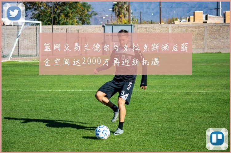 篮网交易兰德尔与克拉克斯顿后薪金空间达2000万再迎新机遇
