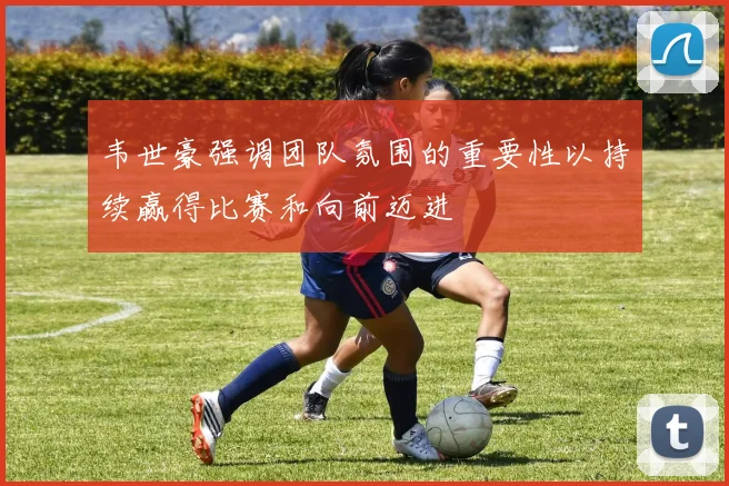 韦世豪强调团队氛围的重要性以持续赢得比赛和向前迈进