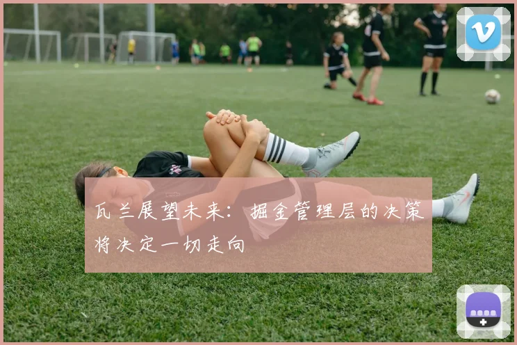 瓦兰展望未来：掘金管理层的决策将决定一切走向