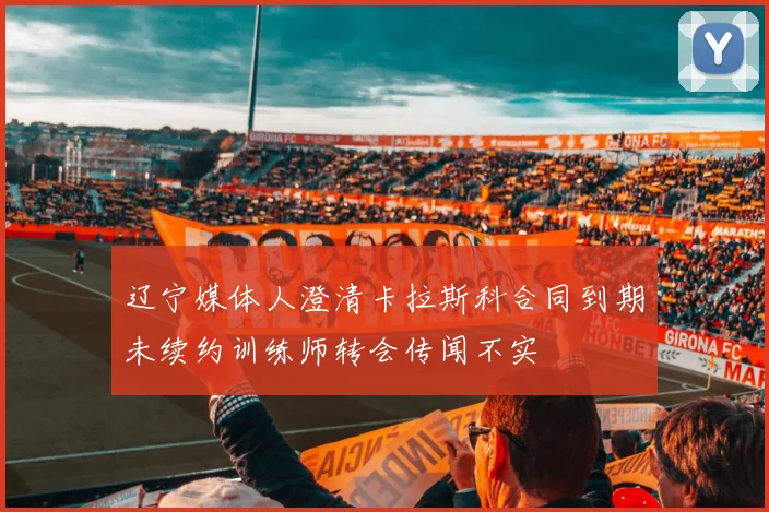 辽宁媒体人澄清卡拉斯科合同到期未续约训练师转会传闻不实