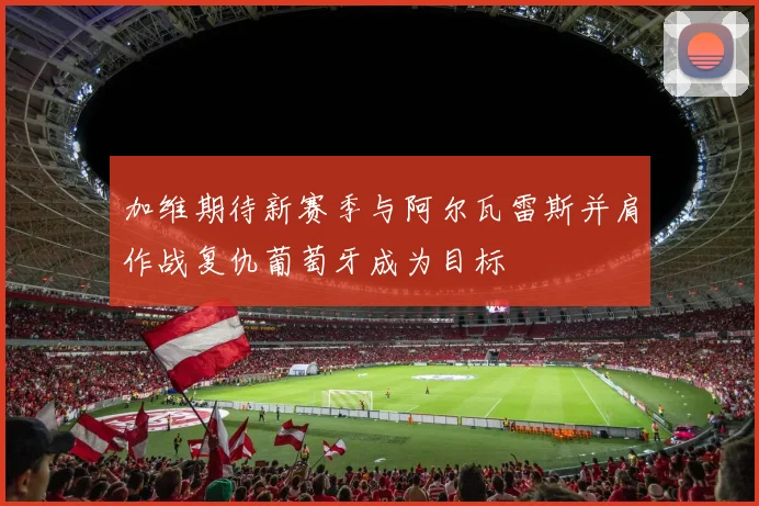 加维期待新赛季与阿尔瓦雷斯并肩作战复仇葡萄牙成为目标