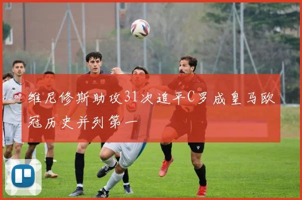 维尼修斯助攻31次追平C罗成皇马欧冠历史并列第一