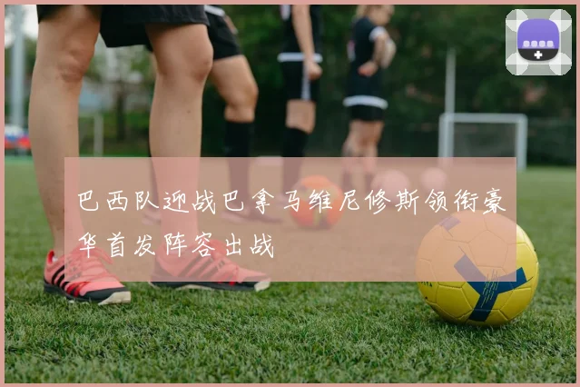 巴西队迎战巴拿马维尼修斯领衔豪华首发阵容出战