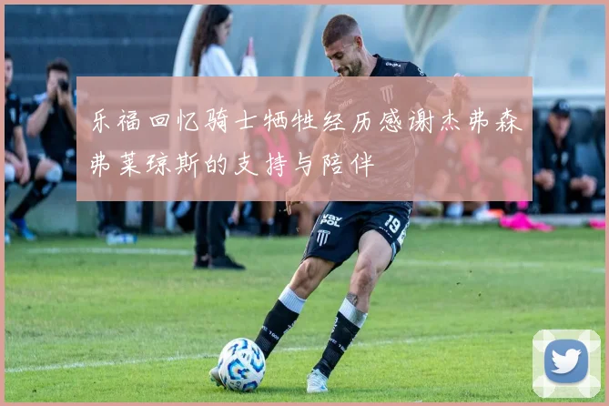 乐福回忆骑士牺牲经历感谢杰弗森弗莱琼斯的支持与陪伴